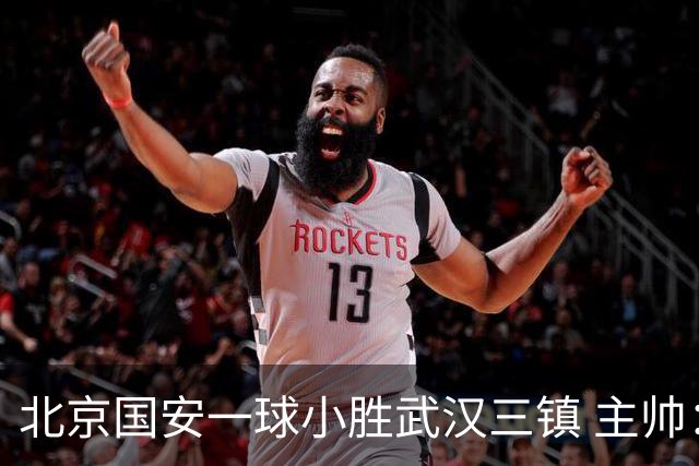 北京国安一球小胜武汉三镇 主帅：球员还需要做得更聪明一些